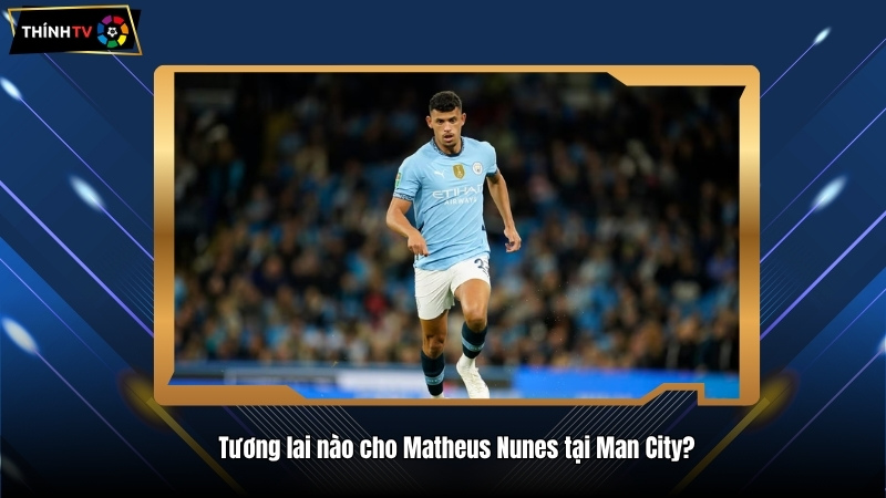 Matheus Nunes – Sao "Pogba mới" của thành Etihad Stadium 3 Tương lai nào cho Matheus Nunes tại Man City?