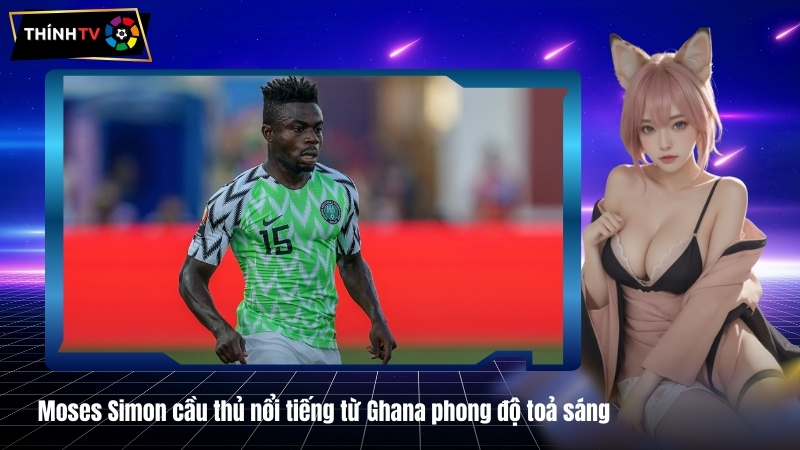 Moses Simon cầu thủ nổi tiếng từ Ghana phong độ toả sáng